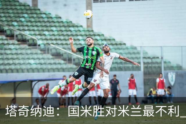 塔奇纳迪：国米胜对米兰最不利 两人将成胜负手