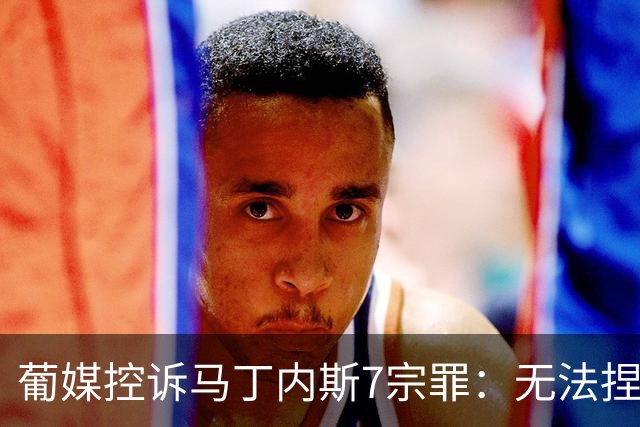 葡媒控诉马丁内斯7宗罪：无法捏合球星 轮换严重不足 C罗疏远队友